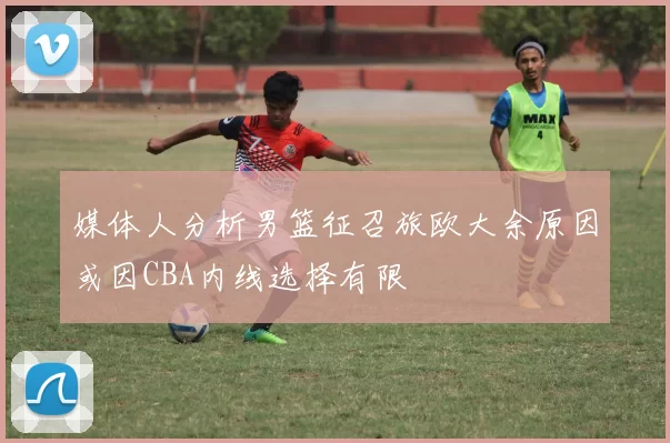 媒体人分析男篮征召旅欧大余原因或因CBA内线选择有限