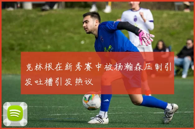 克林根在新秀赛中被杨瀚森压制引发吐槽引发热议