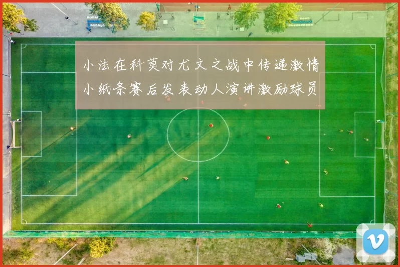 小法在科莫对尤文之战中传递激情小纸条赛后发表动人演讲激励球员士气