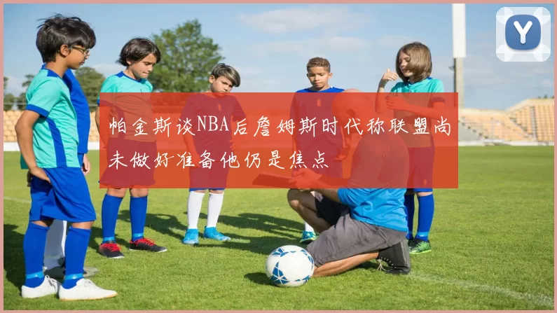 帕金斯谈NBA后詹姆斯时代称联盟尚未做好准备他仍是焦点