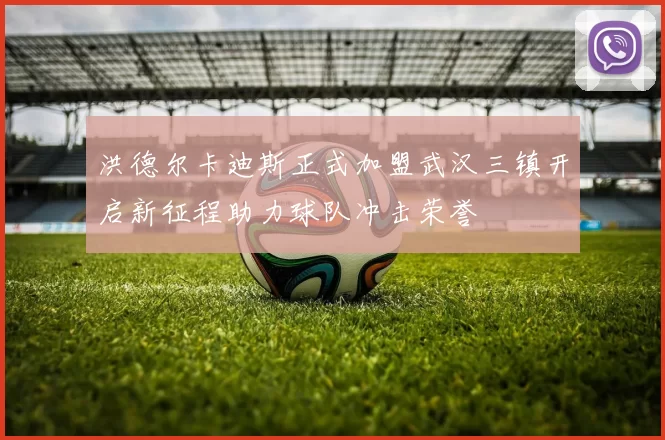 洪德尔卡迪斯正式加盟武汉三镇开启新征程助力球队冲击荣誉