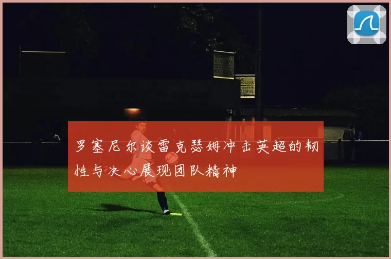 罗塞尼尔谈雷克瑟姆冲击英超的韧性与决心展现团队精神