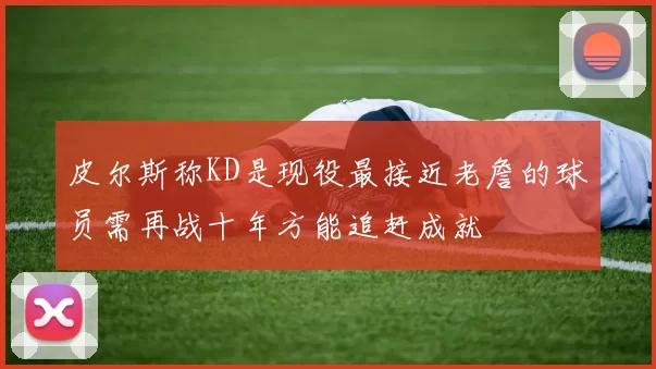 皮尔斯称KD是现役最接近老詹的球员需再战十年方能追赶成就