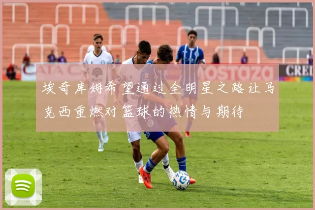 埃奇库姆希望通过全明星之路让马克西重燃对篮球的热情与期待