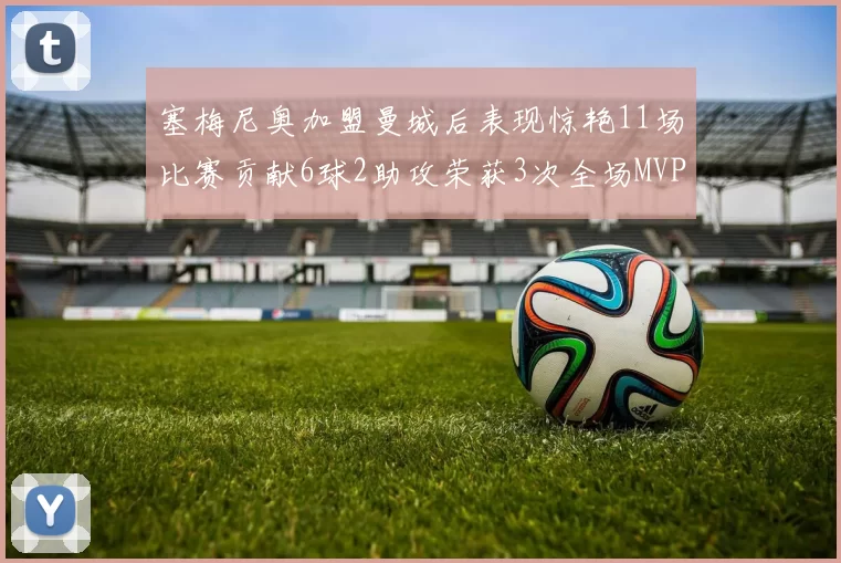 塞梅尼奥加盟曼城后表现惊艳11场比赛贡献6球2助攻荣获3次全场MVP