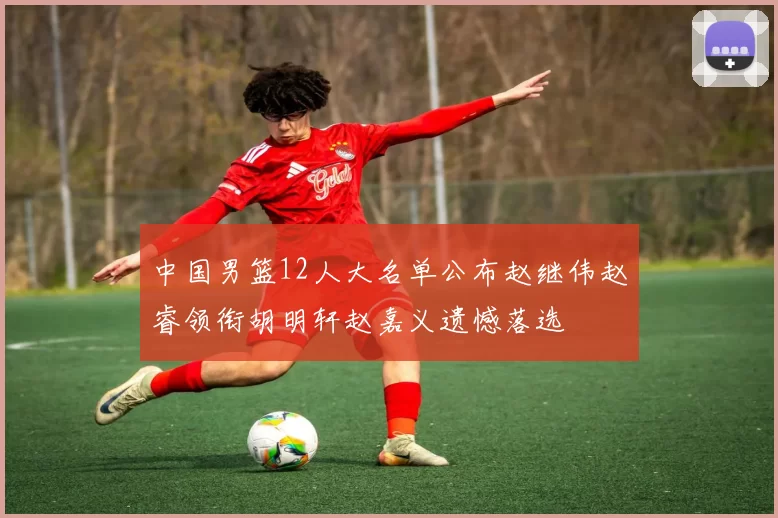 中国男篮12人大名单公布赵继伟赵睿领衔胡明轩赵嘉义遗憾落选