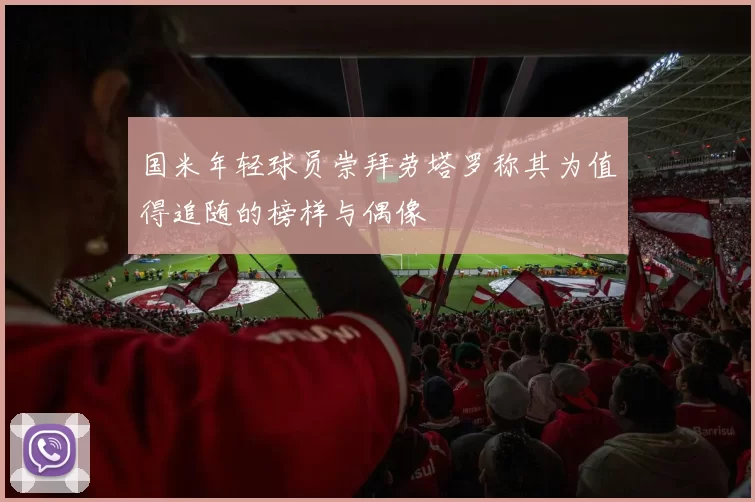 国米年轻球员崇拜劳塔罗称其为值得追随的榜样与偶像