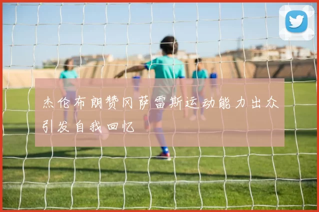 杰伦布朗赞冈萨雷斯运动能力出众引发自我回忆