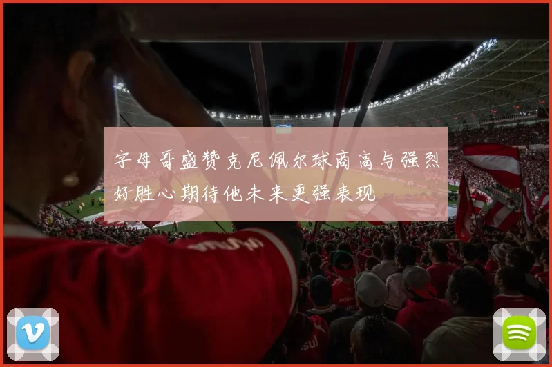 字母哥盛赞克尼佩尔球商高与强烈好胜心期待他未来更强表现