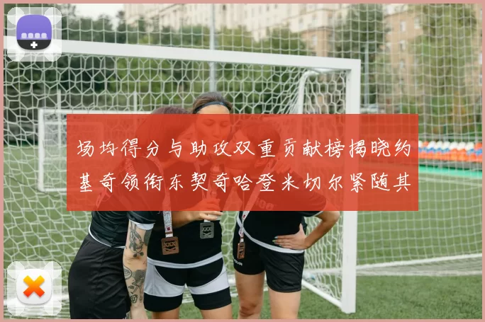场均得分与助攻双重贡献榜揭晓约基奇领衔东契奇哈登米切尔紧随其后