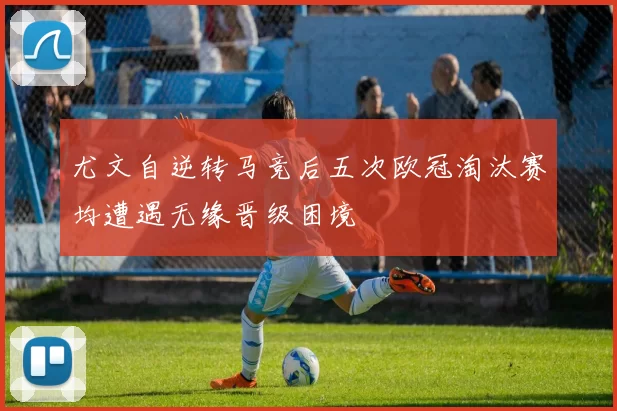 尤文自逆转马竞后五次欧冠淘汰赛均遭遇无缘晋级困境