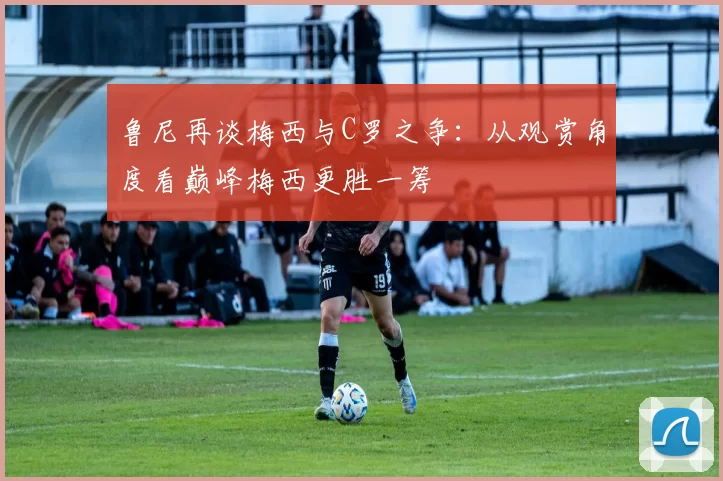 鲁尼再谈梅西与C罗之争：从观赏角度看巅峰梅西更胜一筹