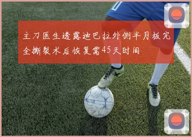 主刀医生透露迪巴拉外侧半月板完全撕裂术后恢复需45天时间