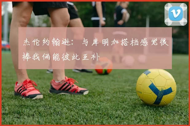 杰伦约翰逊：与库明加搭档感觉很棒我俩能彼此互补