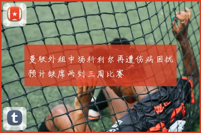 曼联外租中场科利尔再遭伤病困扰预计缺席两到三周比赛
