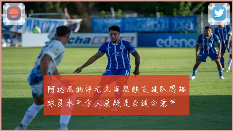 阿达尼批评尤文高层缺乏建队思路球员水平令人质疑是否适合意甲