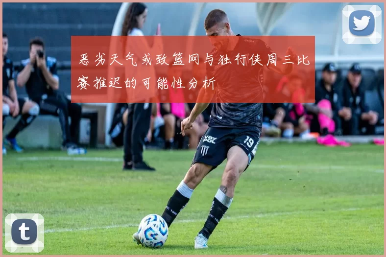 恶劣天气或致篮网与独行侠周三比赛推迟的可能性分析