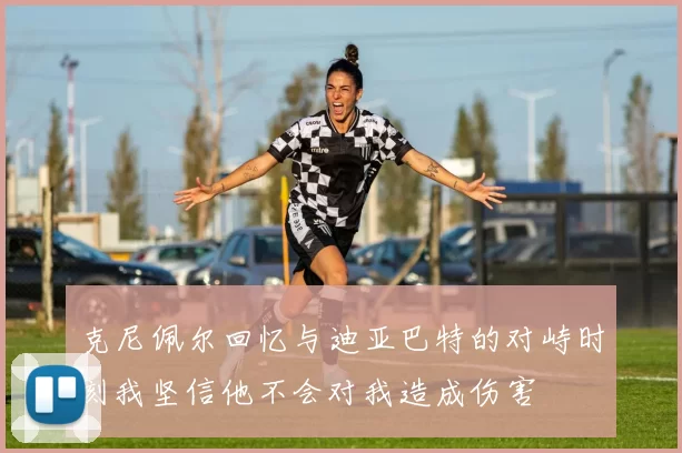 克尼佩尔回忆与迪亚巴特的对峙时刻我坚信他不会对我造成伤害