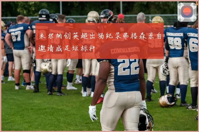 米尔纳创英超出场纪录弗格森亲自邀请成足坛标杆